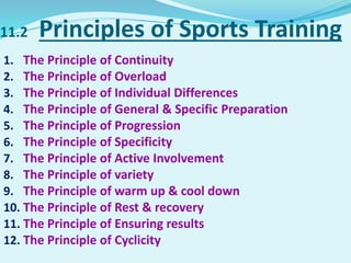11.2 Principles of Sports Training
1. The Principle of Continuity
2. The Principle of Overload
3. The Principle of Individual Differences
4. The Principle of General & Specific Preparation
5. The Principle of Progression
6. The Principle of Specificity
7. The Principle of Active Involvement
8. The Principle of variety
9. The Principle of warm up & cool down
10. The Principle of Rest & recovery
11. The Principle of Ensuring results
12. The Principle of Cyclicity
 