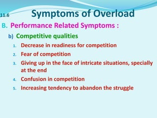 11.6 Symptoms of Overload
B. Performance Related Symptoms :
b) Competitive qualities
1. Decrease in readiness for competition
2. Fear of competition
3. Giving up in the face of intricate situations, specially
at the end
4. Confusion in competition
5. Increasing tendency to abandon the struggle
 