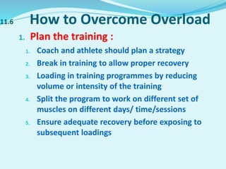 11.6 How to Overcome Overload
1. Plan the training :
1. Coach and athlete should plan a strategy
2. Break in training to allow proper recovery
3. Loading in training programmes by reducing
volume or intensity of the training
4. Split the program to work on different set of
muscles on different days/ time/sessions
5. Ensure adequate recovery before exposing to
subsequent loadings
 