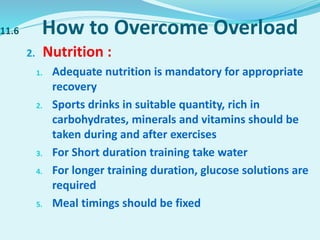 11.6 How to Overcome Overload
2. Nutrition :
1. Adequate nutrition is mandatory for appropriate
recovery
2. Sports drinks in suitable quantity, rich in
carbohydrates, minerals and vitamins should be
taken during and after exercises
3. For Short duration training take water
4. For longer training duration, glucose solutions are
required
5. Meal timings should be fixed
 