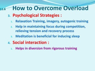 11.6 How to Overcome Overload
3. Psychological Strategies :
1. Relaxation Training, imagery, autogenic training
2. Help in maintaining focus during competition,
relieving tension and recovery process
3. Meditation is beneficial for inducing sleep
4. Social interaction :
1. Helps in diversion from rigorous training
 