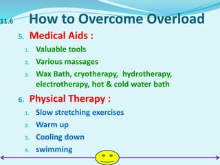 11.6 How to Overcome Overload
5. Medical Aids :
1. Valuable tools
2. Various massages
3. Wax Bath, cryotherapy, hydrotherapy,
electrotherapy, hot & cold water bath
6. Physical Therapy :
1. Slow stretching exercises
2. Warm up
3. Cooling down
4. swimming
 