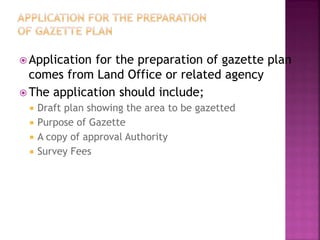  Applicationfor the preparation of gazette plan
  comes from Land Office or related agency
 The application should include;
    Draft plan showing the area to be gazetted
    Purpose of Gazette
    A copy of approval Authority
    Survey Fees
 