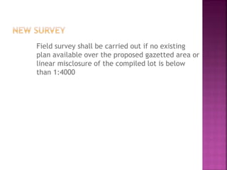 Field survey shall be carried out if no existing
plan available over the proposed gazetted area or
linear misclosure of the compiled lot is below
than 1:4000
 