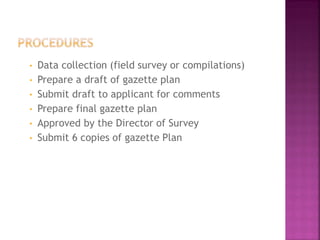 •   Data collection (field survey or compilations)
•   Prepare a draft of gazette plan
•   Submit draft to applicant for comments
•   Prepare final gazette plan
•   Approved by the Director of Survey
•   Submit 6 copies of gazette Plan
 