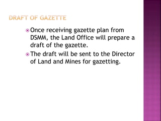  Once  receiving gazette plan from
  DSMM, the Land Office will prepare a
  draft of the gazette.
 The draft will be sent to the Director
  of Land and Mines for gazetting.
 