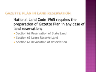 National Land Code 1965 requires the
preparation of Gazette Plan in any case of
land reservation;
   Section 62 Reservation of State Land
   Section 63 Lease Reserve Land
   Section 64 Revocation of Reservation
 