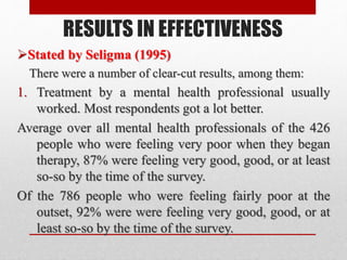 RESULTS IN EFFECTIVENESS
Stated by Seligma (1995)
There were a number of clear-cut results, among them:
1. Treatment by a mental health professional usually
worked. Most respondents got a lot better.
Average over all mental health professionals of the 426
people who were feeling very poor when they began
therapy, 87% were feeling very good, good, or at least
so-so by the time of the survey.
Of the 786 people who were feeling fairly poor at the
outset, 92% were were feeling very good, good, or at
least so-so by the time of the survey.
 
