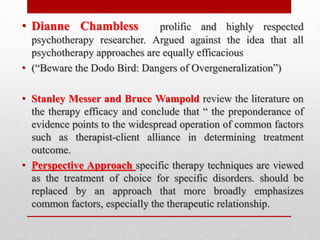 • Dianne Chambless prolific and highly respected
psychotherapy researcher. Argued against the idea that all
psychotherapy approaches are equally efficacious
• (“Beware the Dodo Bird: Dangers of Overgeneralization”)
• Stanley Messer and Bruce Wampold review the literature on
the therapy efficacy and conclude that “ the preponderance of
evidence points to the widespread operation of common factors
such as therapist-client alliance in determining treatment
outcome.
• Perspective Approach specific therapy techniques are viewed
as the treatment of choice for specific disorders. should be
replaced by an approach that more broadly emphasizes
common factors, especially the therapeutic relationship.
 