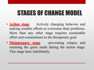 STAGES OF CHANGE MODEL
• Action stage Actively changing behavior and
making notable efforts to overcome their problems.
More than any other stage requires sustainable
effort and commitment to the therapeutic goal
• Maintenance stage preventing relapse and
retaining the gains made during the action stage.
This stage lasts indefinitely.
 