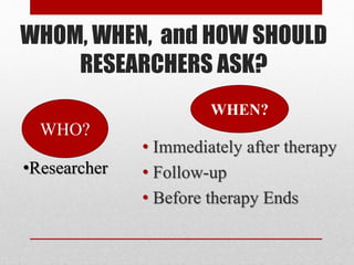WHOM, WHEN, and HOW SHOULD
RESEARCHERS ASK?
• Immediately after therapy
• Follow-up
• Before therapy Ends
WHEN?
WHO?
•Researcher
 