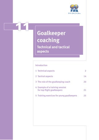 1111 Goalkeeper
coaching
Technical and tactical
aspects
IntroductionIntroduction
11 Technical aspectsTechnical aspects 22
22 Tactical aspectsTactical aspects 1414
33 The role of the goalkeeping coachThe role of the goalkeeping coach 2020
44 Example of a training sessionExample of a training session
for top-ﬂight goalkeepersfor top-ﬂight goalkeepers 2121
55 Training exercices for young goalkeepersTraining exercices for young goalkeepers 2525
 