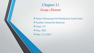 Chapter:11
Group 2 Element
Name: Mohammad Atif Stanikzai & Arash Faisal
Teacher: Fareed Gul Shenwari
Class: 11th
Year: 2023
Date: 27:5:2023
 