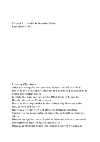 Chapter 11: Health Informatics Ethics
Ken Masters PhD
Learning Objectives
After reviewing the presentation, viewers should be able to:
Describe the 20th century medical and computing background to
health informatics ethics
Identify the main sections of the IMIA Code of Ethics for
Health Information Professionals
Describe the complexities in the relationship between ethics,
law, culture and society
Describe different views of ethics in different countries
Summarize the most pertinent principles in health informatics
ethics
Discuss the application of health informatics ethics to research
into pertinent areas of health informatics
Discuss appropriate health informatics behavior by medical
 
