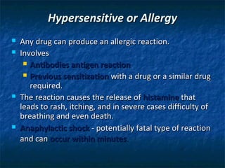 Hypersensitive or Allergy
   Any drug can produce an allergic reaction.
   Involves
      Antibodies antigen reaction

      Previous sensitization with a drug or a similar drug
       required.
   The reaction causes the release of histamine that
    leads to rash, itching, and in severe cases difficulty of
    breathing and even death.
   Anaphylactic shock - potentially fatal type of reaction
    and can occur within minutes.
 