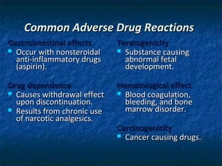 Common Adverse Drug Reactions
Gastrointestinal effects     Teratogenicity
 Occur with nonsteroidal     Substance causing
  anti-inflammatory drugs      abnormal fetal
  (aspirin).                   development.

Drug dependence              Hematological effect
 Causes withdrawal effect    Blood coagulation,
  upon discontinuation.        bleeding, and bone
 Results from chronic use     marrow disorder.
  of narcotic analgesics.
                             Carcinogenicity
                              Cancer causing drugs.
 