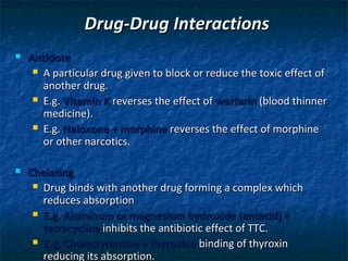 Drug-Drug Interactions
   Antidote
      A particular drug given to block or reduce the toxic effect of
       another drug.
      E.g. Vitamin K reverses the effect of warfarin (blood thinner
       medicine).
      E.g. Naloxone + morphine reverses the effect of morphine
       or other narcotics.

   Chelating
      Drug binds with another drug forming a complex which
       reduces absorption
      E.g. Aluminum or magnesium hydroxide (antacid) +
       tetracycline inhibits the antibiotic effect of TTC.
      E.g. Cholestyramine + thyroxine binding of thyroxin
       reducing its absorption.
 