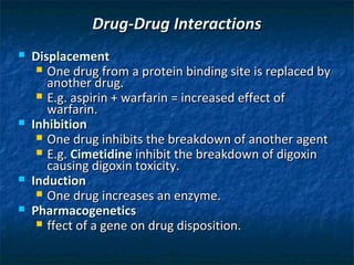 Drug-Drug Interactions
   Displacement
      One drug from a protein binding site is replaced by
       another drug.
      E.g. aspirin + warfarin = increased effect of
       warfarin.
   Inhibition
      One drug inhibits the breakdown of another agent
      E.g. Cimetidine inhibit the breakdown of digoxin
       causing digoxin toxicity.
   Induction
      One drug increases an enzyme.
   Pharmacogenetics
      ffect of a gene on drug disposition.
 