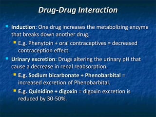 Drug-Drug Interaction
   Induction: One drug increases the metabolizing enzyme
    that breaks down another drug.
      E.g. Phenytoin + oral contraceptives = decreased

       contraception effect.
   Urinary excretion: Drugs altering the urinary pH that
    cause a decrease in renal reabsorption.
      E.g. Sodium bicarbonate + Phenobarbital =

       increased excretion of Phenobarbital.
      E.g. Quinidine + digoxin = digoxin excretion is

       reduced by 30-50%.
 