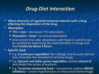 Drug-Diet Interaction
   When elements of ingested nutrients interact with a drug
    affecting the disposition of the drug.
   Absorption
      TTC + Iron = decreases TTC absorption.
      Phenytoin + food = increased absorption.
      Interactions that alter absorption with food or nutrient can
       be avoided by separating the administration of drugs and
       food intake by about 2 hours.
   Specific food
      E.g. Cruciferous vegetables like cabbage and brussels sprouts
       may stimulate the metabolism of some drugs.
      E.g. Spinach and other green vegetables contain vitamin K
       and inhibit the action of warfarin.
      E.g. Tyramine containing food + monoamine oxidase (MAO)
       inhibitors = severe hypertension or intracranial hemorrhage.
 