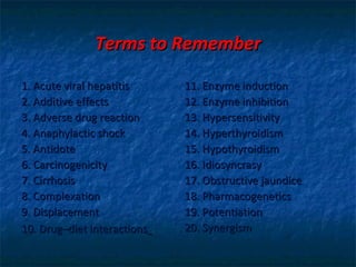 Terms to Remember

1. Acute viral hepatitis     11. Enzyme induction
2. Additive effects          12. Enzyme inhibition
3. Adverse drug reaction     13. Hypersensitivity
4. Anaphylactic shock        14. Hyperthyroidism
5. Antidote                  15. Hypothyroidism
6. Carcinogenicity           16. Idiosyncrasy
7. Cirrhosis                 17. Obstructive jaundice
8. Complexation              18. Pharmacogenetics
9. Displacement              19. Potentiation
10. Drug–diet interactions   20. Synergism
 