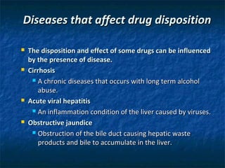 Diseases that affect drug disposition

   The disposition and effect of some drugs can be influenced
    by the presence of disease.
   Cirrhosis
      A chronic diseases that occurs with long term alcohol

        abuse.
   Acute viral hepatitis
      An inflammation condition of the liver caused by viruses.

   Obstructive jaundice
      Obstruction of the bile duct causing hepatic waste

        products and bile to accumulate in the liver.
 