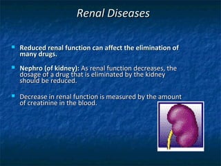 Renal Diseases

   Reduced renal function can affect the elimination of
    many drugs.
   Nephro (of kidney): As renal function decreases, the
    dosage of a drug that is eliminated by the kidney
    should be reduced.
   Decrease in renal function is measured by the amount
    of creatinine in the blood.
 