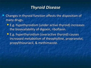 Thyroid Disease
   Changes in thyroid function affects the disposition of
    many drugs.
      E.g. hypothyroidism (under active thyroid) increases

       the bioavailability of digoxin, riboflavin.
      E.g. hyperthyroidism (overactive thyroid) causes

       increased metabolism of theophylline, propranolol,
       propylthiouriacil, & methimazole.
 