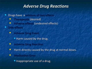 Adverse Drug Reactions
   Drugs have a mixture of two effects .
        Therapeutic (desired)
        Adverse effects (undesired effects)
   Side effects
       Adverse Drug Event
           Harm caused by the drug.
       Adverse Drug Reaction
       Harm directly caused by the drug at normal doses.
       Medication Error
           Inappropriate use of a drug.
 