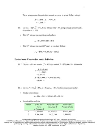 4




                                Then, we compute the equivalent annual payment in actual dollars using i:

                                                     A = $3,545.13( A / P,9%, 4)
                                                       = $1, 094.27

                        11.11 Given: i = 12%, f = 6% , bond interest rate = 9% compounded semiannually,
                             face value = $1,000

                            • The 16th interest payment in actual dollars:

                                                     I16 = $1, 000(0.045) = $45

                            • The 16th interest payment (8th year) in constant dollars:

                                                     I '16 = $45( P / F , 6%,8) = $28.23


                  Equivalence Calculation under Inflation

                        11.12 Given: i = 1% per month, f = 0.5% per month, P = $20,000, N = 60 months

                                                           0.01 − 0.005
                                                      i' =
                                                             1 + 0.005
                                                         = 0.4975%
                                                     A ' = $20, 000( A / P, 0.4975%, 60)
                                                         = $386.38


                        11.13 Given: i ' = 6%, f = 5%, N = 5 years, A = $1.5 million in constant dollars

                            • Market interest rate:
                                                     i = 0.06 + 0.05 + (0.06)(0.05) = 11.3%

                            • Actual dollar analysis:
                                      Period          Net Cash             Net Cash Flow              Equivalent
                                                        Flow                in Actual $              Present Worth
                                                    in Constant $
                                         1           $1,500,000               $1,575,000               $1,415,094
                                         2            1,500,000               1,653,750                 1,334,995

                                Contemporary Engineering Economics, Fourth Edition, By Chan S. Park. ISBN 0-13-187628-7.
    © 2007 Pearson Education, Inc., Upper Saddle River, NJ. All rights reserved. This material is protected by Copyright and written permission should be
obtained from the publisher prior to any prohibited reproduction, storage in a retrieval system, or transmission in any form or by means, electronic, mechanical,
                 photocopying, recording, or likewise. For information regarding permission(s), write to: Rights and Permissions Department,
                                                    Pearson Education, Inc., Upper Saddle River, NJ 07458.
 