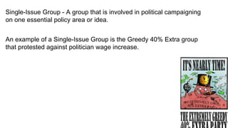 Single-Issue Group - A group that is involved in political campaigning
on one essential policy area or idea.


An example of a Single-Issue Group is the Greedy 40% Extra group
that protested against politician wage increase.
 