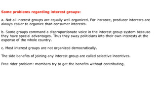 Some problems regarding interest groups:

a. Not all interest groups are equally well organized. For instance, producer interests are
always easier to organize than consumer interests.

b. Some groups command a disproportionate voice in the interest group system because
they have special advantages. Thus they sway politicians into their own interests at the
expense of the whole country.

c. Most interest groups are not organized democratically.

The side benefits of joining any interest group are called selective incentives.

Free rider problem: members try to get the benefits without contributing .
 