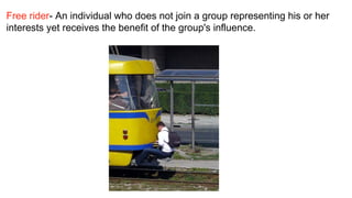 Free rider- An individual who does not join a group representing his or her
interests yet receives the benefit of the group's influence. 
 