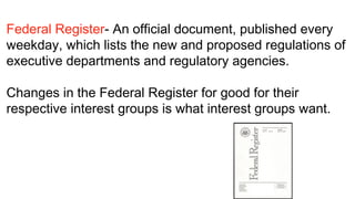Federal Register- An official document, published every
weekday, which lists the new and proposed regulations of
executive departments and regulatory agencies.
 
Changes in the Federal Register for good for their
respective interest groups is what interest groups want.
 