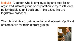 lobbyist- A person who is employed by and acts for an
organized interest group or corporation to try to influence
policy decisions and positions in the executive and
legislative branches.
 
The lobbyist tries to gain attention and interest of political
officers to vie for their interest groups.
 
