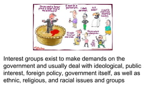 Interest groups exist to make demands on the
government and usually deal with ideological, public
interest, foreign policy, government itself, as well as
ethnic, religious, and racial issues and groups
 