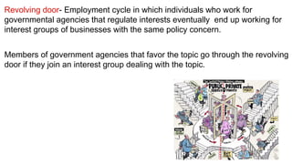 Revolving door- Employment cycle in which individuals who work for
governmental agencies that regulate interests eventually  end up working for
interest groups of businesses with the same policy concern. 


Members of government agencies that favor the topic go through the revolving
door if they join an interest group dealing with the topic.
 