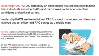 leadership PAC- A PAC formed by an office holder that collects contributions
from individuals and other PACs and then makes contributions to other
candidates and political parties.

Leadership PACS are like individual PACS, except that more committees are
involved and an office-held PAC serves as a middle man.


bundling- A tactic in which PACs collect contributions from like-
minded individuals (each limited to $2,000) and present them to
a candidate or political party as a "bundle," thus increasing the
PAC's influence.


By one PAC collecting more money from its contributors by
bundling, the political candidates can see more influence in the
higher paying PAC.
 