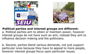 Political parties and interest groups are different:
a. Political parties aim to attain or maintain power, however
interest groups do not have such an aim, instead they aim to
influence decision making and the politicians.

b. Second, parties blend various demands, not just support
particular ones because they have to appeal to more people,
however interest groups focus upon particular issues.
 