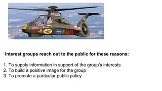 Interest groups reach out to the public for these reasons:

1. To supply information in support of the group’s interests
2. To build a positive image for the group
3. To promote a particular public policy
 