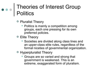 Theories of Interest Group
Politics
 Pluralist Theory
 Politics is mainly a competition among
groups, each one pressing for its own
preferred policies.
 Elite Theory
 Societies are divided along class lines and
an upper-class elite rules, regardless of the
formal niceties of governmental organization.
 Hyperpluralist Theory
 Groups are so varied and strong that
government is weakened. This is an
extreme, exaggerated form of pluralism.
 