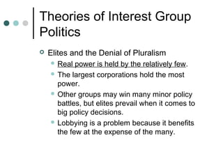 Theories of Interest Group
Politics
 Elites and the Denial of Pluralism
 Real power is held by the relatively few.
 The largest corporations hold the most
power.
 Other groups may win many minor policy
battles, but elites prevail when it comes to
big policy decisions.
 Lobbying is a problem because it benefits
the few at the expense of the many.
 