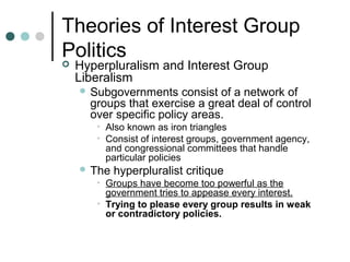 Theories of Interest Group
Politics
 Hyperpluralism and Interest Group
Liberalism
 Subgovernments consist of a network of
groups that exercise a great deal of control
over specific policy areas.
• Also known as iron triangles
• Consist of interest groups, government agency,
and congressional committees that handle
particular policies
 The hyperpluralist critique
• Groups have become too powerful as the
government tries to appease every interest.
• Trying to please every group results in weak
or contradictory policies.
 