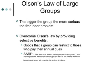 Olson’s Law of Large
Groups
 The bigger the group the more serious
the free rider problem
 Overcome Olson’s law by providing
selective benefits:
 Goods that a group can restrict to those
who pay their annual dues
 AARP - One of the most powerful interest groups in Washington D.C., and
according to some, the strongest lobbying group in the U.S. It is certainly the nations
largest interest group, with a membership of about 36 million.
 