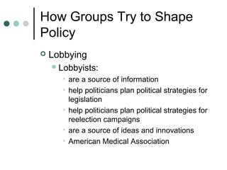 How Groups Try to Shape
Policy
 Lobbying
Lobbyists:
• are a source of information
• help politicians plan political strategies for
legislation
• help politicians plan political strategies for
reelection campaigns
• are a source of ideas and innovations
• American Medical Association
 