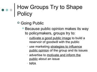 How Groups Try to Shape
Policy
 Going Public
Because public opinion makes its way
to policymakers, groups try to:
• cultivate a good public image to build a
reservoir of goodwill with the public
• use marketing strategies to influence
public opinion of the group and its issues
• advertise to motivate and inform the
public about an issue
• NRA
 