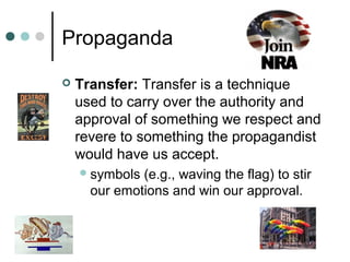 Propaganda
 Transfer: Transfer is a technique
used to carry over the authority and
approval of something we respect and
revere to something the propagandist
would have us accept.
symbols (e.g., waving the flag) to stir
our emotions and win our approval.
 