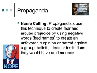 Propaganda
 Name Calling: Propagandists use
this technique to create fear and
arouse prejudice by using negative
words (bad names) to create an
unfavorable opinion or hatred against
a group, beliefs, ideas or institutions
they would have us denounce.
 