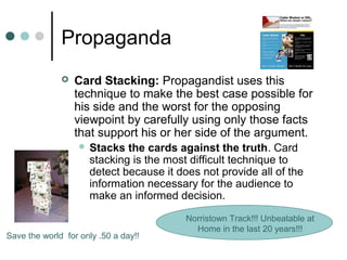 Propaganda
 Card Stacking: Propagandist uses this
technique to make the best case possible for
his side and the worst for the opposing
viewpoint by carefully using only those facts
that support his or her side of the argument.
 Stacks the cards against the truth. Card
stacking is the most difficult technique to
detect because it does not provide all of the
information necessary for the audience to
make an informed decision.
Norristown Track!!! Unbeatable at
Home in the last 20 years!!!
Save the world for only .50 a day!!
 