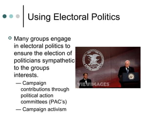 Using Electoral Politics
 Many groups engage
in electoral politics to
ensure the election of
politicians sympathetic
to the groups
interests.
— Campaign
contributions through
political action
committees (PAC’s)
— Campaign activism
 